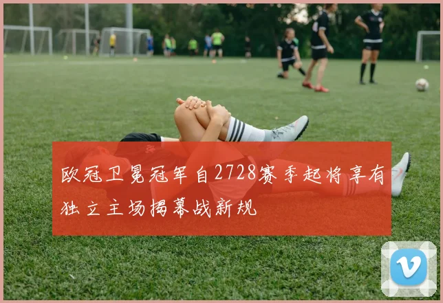 欧冠卫冕冠军自2728赛季起将享有独立主场揭幕战新规