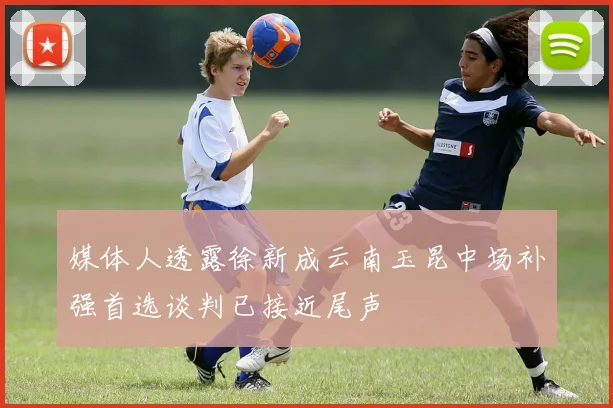 媒体人透露徐新成云南玉昆中场补强首选谈判已接近尾声